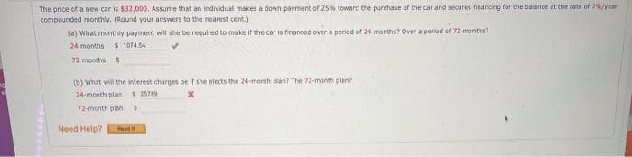 The price of a new car is $32,000. Assume that an individual makes a down payment of 25% toward the purchase of the car and secures financing for the balance at the rate of 7year
compounded monthly. (Round your answers to the nearest cent.)
(a) What monthily payment will she be required to make if the car is financed over a period of 24 months? Over a period of 72 months?
24 months $ 1074.54
72 months
(b) What will the interest charges be if she elects the 24-month plant The 72-month plan?
24-month plan $ 2670
72-month pian
Need Help?
