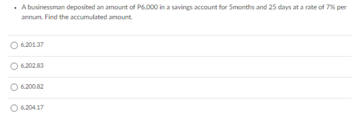 · A businessman deposited an amount of P6,000 in a savings account for 5months and 25 days at a rate of 7% per
annum. Find the accumulated amount.
6,201.37
6,202.83
6,200.82
6,204.17
