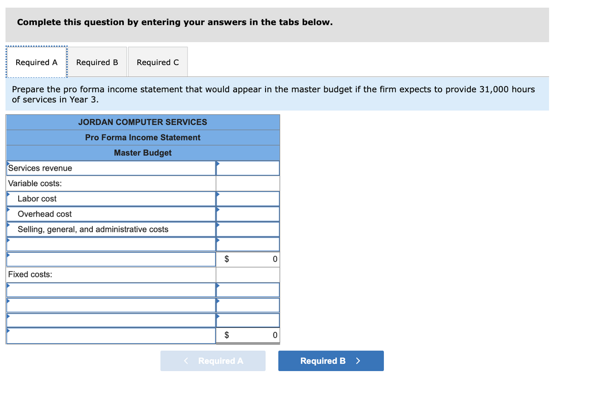 Complete this question by entering your answers in the tabs below.
Required A
Required B
Required C
Prepare the pro forma income statement that would appear in the master budget if the firm expects to provide 31,000 hours
of services in Year 3.
JORDAN COMPUTER SERVICES
Pro Forma Income Statement
Master Budget
Services revenue
Variable costs:
Labor cost
Overhead cost
Selling, general, and administrative costs
$
Fixed costs:
< Required A
Required B >

