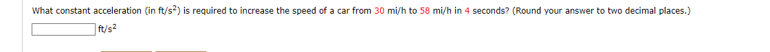 What constant acceleration (in ft/s2) is required to increase the speed of a car from 30 mi/h to 58 mi/h in 4 seconds? (Round your answer to two decimal places.)
| ft/s?
