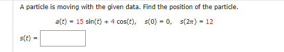A particle is moving with the given data. Find the position of the particle.
a(t) = 15 sin(t) + 4 cos(t), s(0) = 0, s(27) = 12
s(t)
