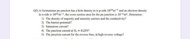 QS) A Germanium pn junction has a hole density in is p-side 10m and an electron density
in n-side is 10ma, the cross-section area for the pn junction is 10-"m, Determine:
1) The density of majority and minority carriers and the conductivity?
2) The barrier potential?
3) Saturation current?
4) The junction current at Vy = 0.25V?
5) The junction current for the reverse bias, at high reverse voltage?
