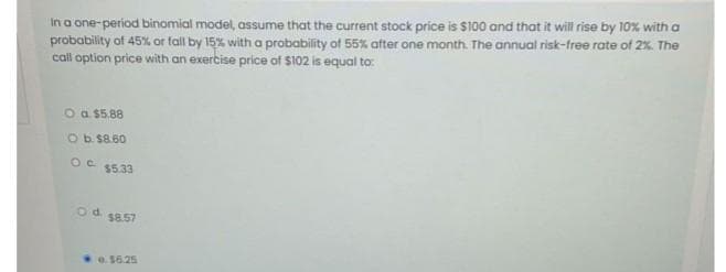 In a one-period binomial model, assume that the current stock price is $100 and that it will rise by 10% with a
probability of 45% or fall by 15% with a probability of 55% after one month. The annual risk-free rate of 2%. The
call option price with an exercise price of $102 is equal to:
O a $5.88
O b. $8.60
OC $5.33
Od
$8.57
0.56.25