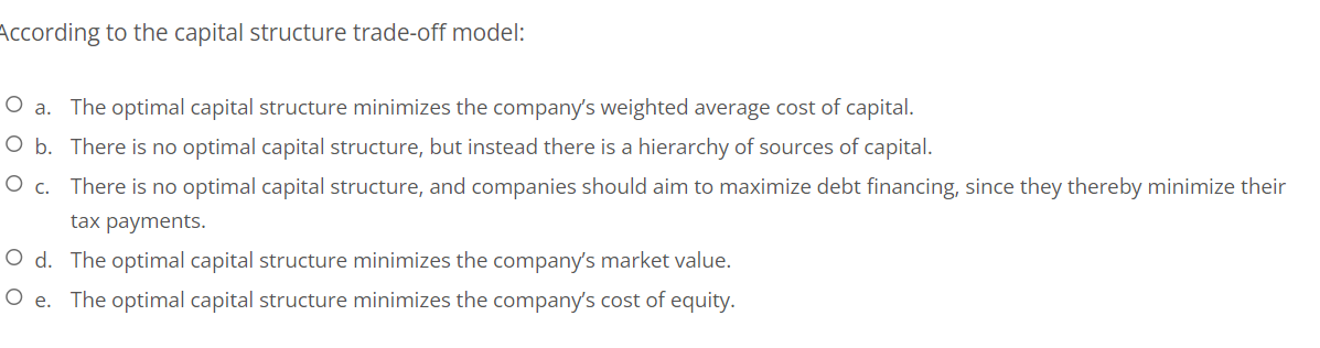 According to the capital structure trade-off model:
O a. The optimal capital structure minimizes the company's weighted average cost of capital.
O b. There is no optimal capital structure, but instead there is a hierarchy of sources of capital.
O c.
There is no optimal capital structure, and companies should aim to maximize debt financing, since they thereby minimize their
tax payments.
O d. The optimal capital structure minimizes the company's market value.
O e. The optimal capital structure minimizes the company's cost of equity.