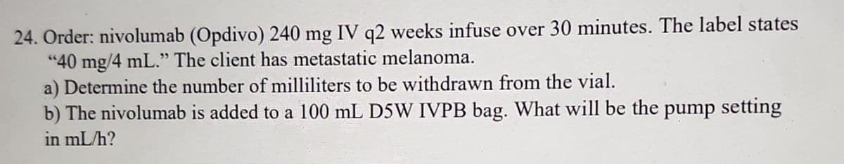 24. Order: nivolumab (Opdivo) 240 mg IV q2 weeks infuse over 30 minutes. The label states
"40 mg/4 mL." The client has metastatic melanoma.
a) Determine the number of milliliters to be withdrawn from the vial.
b) The nivolumab is added to a 100 mL D5W IVPB bag. What will be the pump setting
in ml/h?