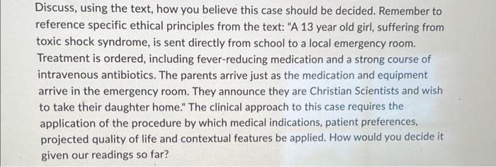 Discuss, using the text, how you believe this case should be decided. Remember to
reference specific ethical principles from the text: "A 13 year old girl, suffering from
toxic shock syndrome, is sent directly from school to a local emergency room.
Treatment is ordered, including fever-reducing medication and a strong course of
intravenous antibiotics. The parents arrive just as the medication and equipment
arrive in the emergency room. They announce they are Christian Scientists and wish
to take their daughter home." The clinical approach to this case requires the
application of the procedure by which medical indications, patient preferences,
projected quality of life and contextual features be applied. How would you decide it
given our readings so far?