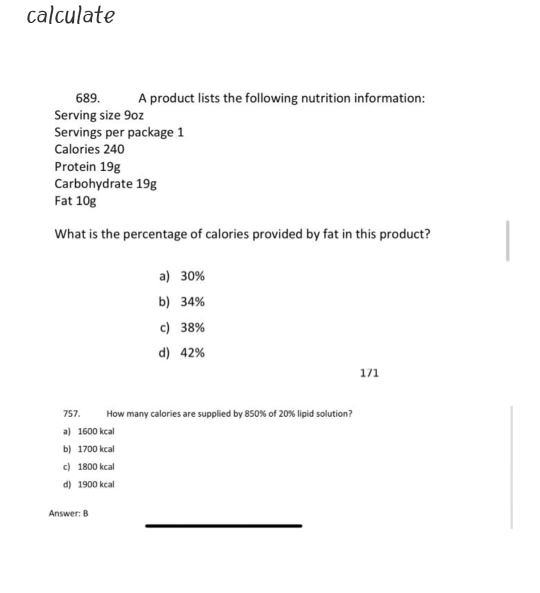 calculate
A product lists the following nutrition information:
689.
Serving size 9oz
Servings per package 1
Calories 240
Protein 19g
Carbohydrate 19g
Fat 10g
What is the percentage of calories provided by fat in this product?
a) 30%
b) 34%
c) 38%
d) 42%
171
757.
How many calories are supplied by 850% of 20% lipid solution?
a) 1600 kcal
b) 1700 kcal
c) 1800 kcal
d) 1900 kcal
Answer: B