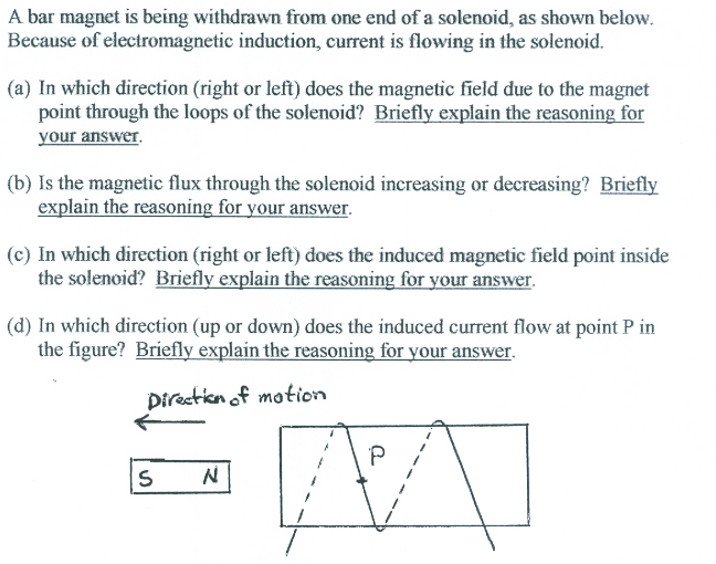 A bar magnet is being withdrawn from one end of a solenoid, as shown below.
Because of electromagnetic induction, current is flowing in the solenoid.
(a) In which direction (right or left) does the magnetic field due to the magnet
point through the loops of the solenoid? Briefly explain the reasoning for
your answer.
(b) Is the magnetic flux through the solenoid increasing or decreasing? Briefly
explain the reasoning for your answer.
(c) In which direction (right or left) does the induced magnetic field point inside
the solenoid? Briefly explain the reasoning for your answer.
(d) In which direction (up or down) does the induced current flow at point P in
the figure? Briefly explain the reasoning for your answer.
Direction of motion
P
