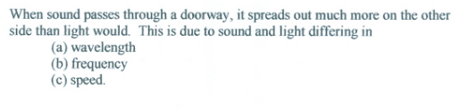 When sound passes through a doorway, it spreads out much more on the other
side than light would. This is due to sound and light differing in
(a) wavelength
(b) frequency
(c) speed.
