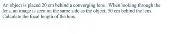 An object is placed 20 cm behind a converging lens. When looking through the
lens, an image is seen on the same side as the object, 50 cm behind the lens.
Calculate the focal length of the lens.
