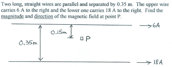 Two long, straight wires are parallel and separated by 0.35 m. The upper wire
carries 6 A to the right and the lower one carries 18 A to the right. Find the
magnitude and direction of the magnetic field at point P.
>6A
O.15m
0,35m
18A
