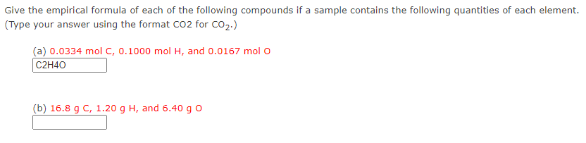 Give the empirical formula of each of the following compounds if a sample contains the following quantities of each element.
(Type your answer using the format Co2 for CO2.)
(a) 0.0334 mol C, 0.1000 mol H, and 0.0167 mol O
C2H40
(b) 16.8 g C, 1.20 g H, and 6.40 g o
