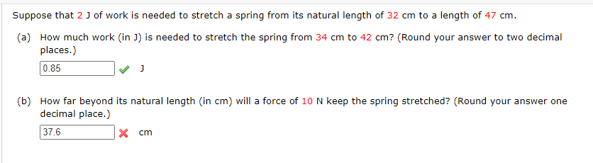 Suppose that 2 J of work is needed to stretch a spring from its natural length of 32 cm to a length of 47 cm.
(a) How much work (in J) is needed to stretch the spring from 34 cm to 42 cm? (Round your answer to two decimal
places.)
0.85
(b) How far beyond its natural length (in cm) will a force of 10 N keep the spring stretched? (Round your answer one
decimal place.)
37.6
x cm