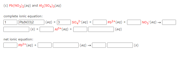 (c) Pb(NO3)2(aq) and Al (SO4)3(aq)
complete ionic equation:
Pb(NO3)2
(aq) + 3
so,2-(aq) +
Pb2+(аq) +
NO3 (aq) –
1
(s) +
A13+(aq) +
(aq)
net ionic equation:
Pb2+(aq) +
(aq) →
(s)
