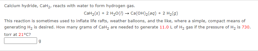 Calcium hydride, CaH2, reacts with water to form hydrogen gas.
CaH2(s) + 2 H20() → Ca(OH)2(aq) + 2 H2(g)
This reaction is sometimes used to inflate life rafts, weather balloons, and the like, where a simple, compact means of
generating H2 is desired. How many grams of CaH2 are needed to generate 11.0 L of H2 gas if the pressure of H2 is 730.
torr at 21°C?

