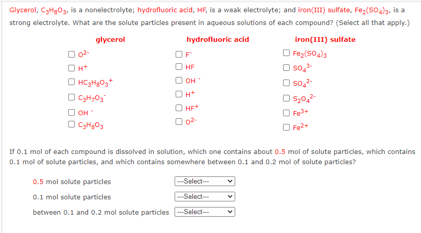 Glycerol, C3H303, is a nonelectrolyte; hydrofluoric acid, HF, is a weak electrolyte; and iron(III) sulfate, Fe2(SO4)3, is a
strong electrolyte. What are the solute particles present in aqueous solutions of each compound? (Select all that apply.)
glycerol
hydrofluoric acid
iron(III) sulfate
O Fe2(SO4)3
so,3-
O 02-
F
H+
HF
O HC3H3O3+
O so,2-
он
H+
O C3H,03
S2042-
O Fe3+
O Fe2+
HE+
O OH
02-
O C3H3O3
If 0.1 mol of each compound is dissolved in solution, which one contains about 0.5 mol of solute particles, which contains
0.1 mol of solute particles, and which contains somewhere between 0.1 and 0.2 mol of solute particles?
0.5 mol solute particles
|---Select---
0.1 mol solute particles
---Select---
between 0.1 and 0.2 mol solute particles --Select---
