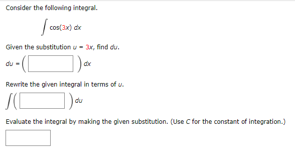 Consider the following integral.
| cos(3x) dx
Given the substitution u = 3x, find du.
du =
dx
Rewrite the given integral in terms of u.
|du
Evaluate the integral by making the given substitution. (Use C for the constant of integration.)
