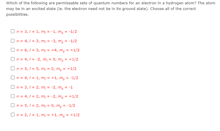 Which of the following are permissable sets of quantum numbers for an electron in a hydrogen atom? The atom
may be in an excited state (ie. the electron need not be in its ground state). Choose all of the correct
possibilities.
On = 3, 1 = 1, m = -1, m, =
= -1/2
On = 4, 1 = 3, m, = -3, m; = -1/2
On = 6, I = 3, m, = +4, m; = +1/2
On = 4, 1 = -2, m, = 0, m,
= +1/2
On = 5, I = 5, m, = 0, m; = +1/2
On = 4, 1 = 1, m, = +1, m; = -1/2
On = 3, 1 = 2, m, = -2, m; = -1
On = 4, 1 = 2, m, = -2, m; = +1/2
On = 5, I = 2, m = 0, m; = -1/2
On = 2, 1 = 1, m = +1, m; = +1/2
