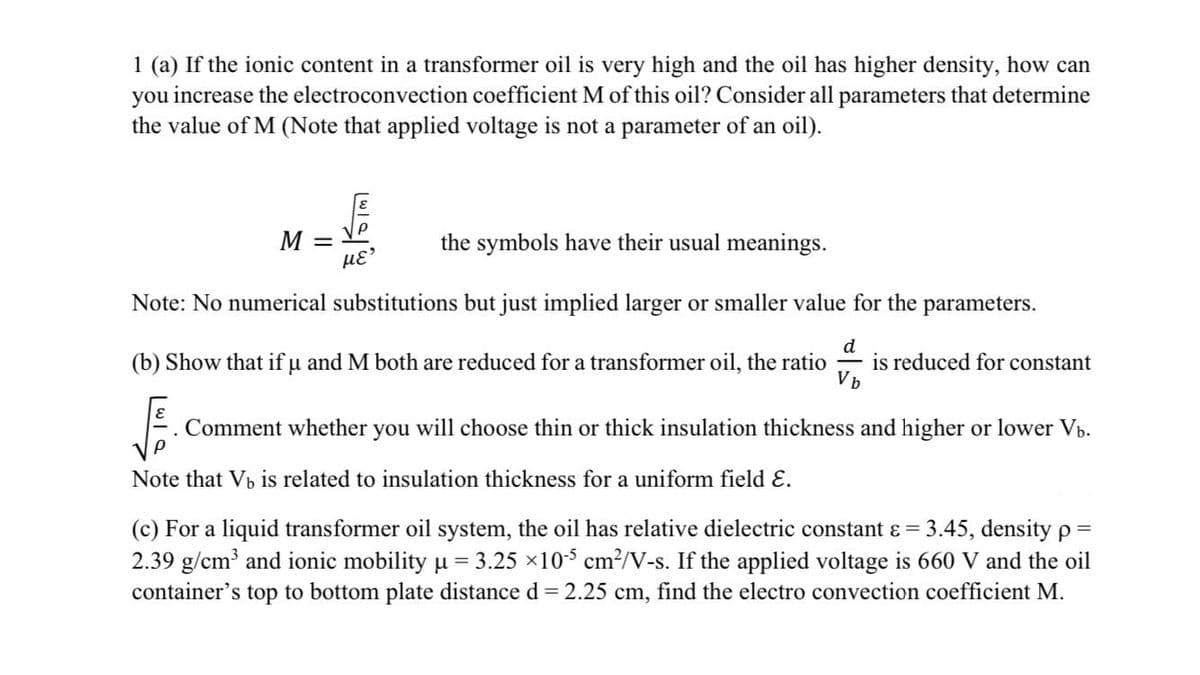 1 (a) If the ionic content in a transformer oil is very high and the oil has higher density, how can
you increase the electroconvection coefficient M of this oil? Consider all parameters that determine
the value of M (Note that applied voltage is not a parameter of an oil).
M =
the symbols have their usual meanings.
Note: No numerical substitutions but just implied larger or smaller value for the parameters.
(b) Show that if u and M both are reduced for a transformer oil, the ratio
d
is reduced for constant
Comment whether
you
will choose thin or thick insulation thickness and higher or lower Vb.
Note that Vb is related to insulation thickness for a uniform field E.
(c) For a liquid transformer oil system, the oil has relative dielectric constant ɛ = 3.45, density p =
2.39 g/cm and ionic mobility u = 3.25 x105 cm?/V-s. If the applied voltage is 660 V and the oil
container's top to bottom plate distance d = 2.25 cm, find the electro convection coefficient M.
