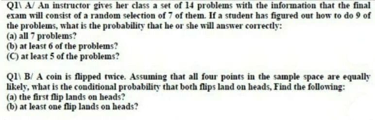 QI\ A/ An instructor gives her class a set of 14 problems with the information that the final
exam will consist of a random selection of 7 of them. If a student has figured out how to do 9 of
the problems, what is the probability that he or she will answer correctly:
(a) all 7 problems?
(b) at least 6 of the problems?
(C) at least 5 of the problems?
Q1\ B/ A coin is flipped twice. Assuming that all four points in the sample space are equally
likely, what is the conditional probability that both flips land on heads, Find the following:
(a) the first flip lands on heads?
(b) at least one flip lands on heads?
