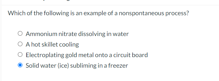 Which of the following is an example of a nonspontaneous process?
O Ammonium nitrate dissolving in water
O A hot skillet cooling
O Electroplating gold metal onto a circuit board
O Solid water (ice) subliming in a freezer
