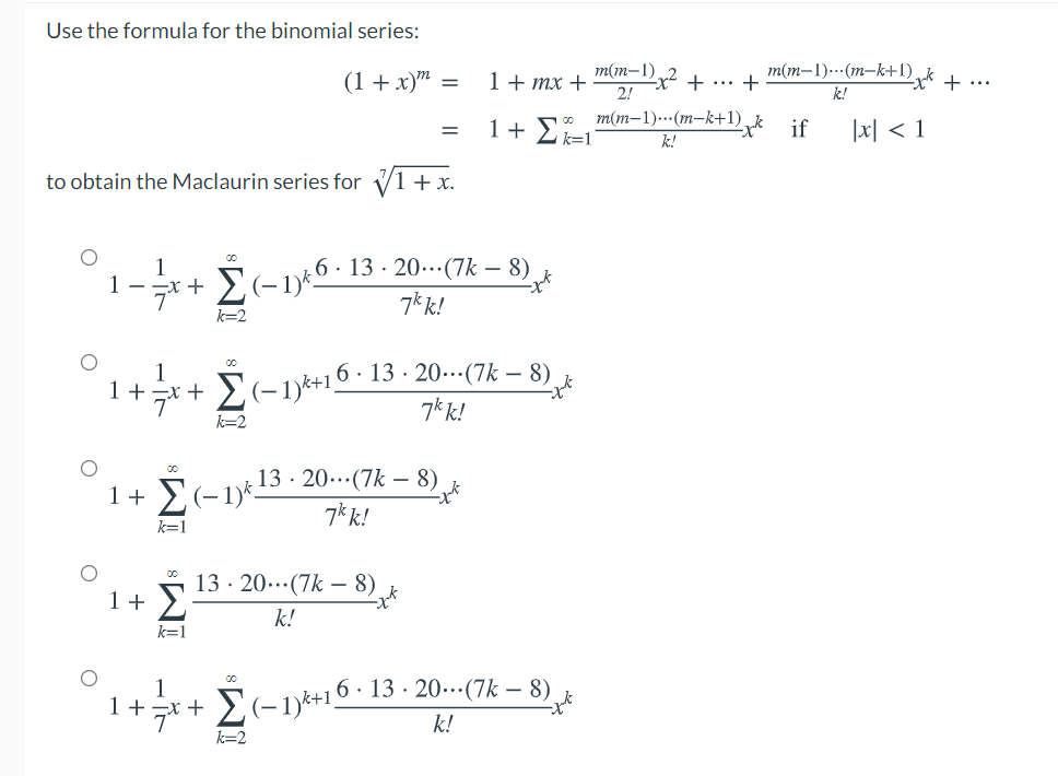 Use the formula for the binomial series:
(1 + x)" =
1+ mx +
2!
m(m-1)
m(m-1).(m-k+1) k
+
+ ...
+ ...
k!
1+ Σ
m(m-1)..(m-k+1)
ik=1
|지 < 1
if
k!
to obtain the Maclaurin series for V1 + x.
6· 13 · 20.(7k – 8)
1
1
-++ Σ(-1)
7*k!
k=2
1
1+ =x +
デー
E(-1)*+16 · 13 · 20-(7k – 8)
7k k!
k=2
13 · 20...(7k – 8)
1+ E(-1)*-
7k k!
k=1
13 · 20..(7k – 8)
1+ >
k!
k=1
1
1 +
+ E(-1)k+10 · 13 · 20…(7k – 8)
k!
k=2
