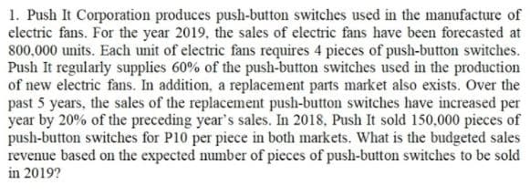 1. Push It Corporation produces push-button switches used in the manufacture of
electric fans. For the year 2019, the sales of electric fans have been forecasted at
800,000 units. Each unit of electric fans requires 4 pieces of push-button switches.
Push It regularly supplies 60% of the push-button switches used in the production
of new electric fans. In addition, a replacement parts market also exists. Over the
past 5 years, the sales of the replacement push-button switches have increased per
year by 20% of the preceding year's sales. In 2018, Push It sold 150,000 pieces of
push-button switches for P10 per piece in both markets. What is the budgeted sales
revenue based on the expected number of pieces of push-button switches to be sold
in 2019?
