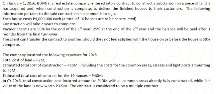 On January 1, 20x6, BUNNY, a real estate company, entered into a contract to construct a subdivision on a piece of land it
has acquired and, when construction is complete, to deliver the finished houses to their customers. The following
information pertains to the said contract each customer is to sign.
Each house costs P4,000,000 each (a total of 10 houses are to be constructed).
Construction will take 2 years to complete.
Payment terms are 50% by the end of the 1* year, 25% at the end of the 2nd year and the balance will be paid after 3
months from the final turn-over.
The client can transfer the contract to another, should they not feel satisfied with the house on or before the house is 50%
complete.
The company incurred the following expenses for 20x6.
Total cost of land - P2M;
Estimated total cost of construction – P25M, (including the costs for the common areas, streets and light posts amounting
to P5M);
Estimated total cost of contract for the 10 houses – P40M;
In CY 20x6, total construction cost incurred amount to P13M with all common areas already fully constructed, while fair
value of the land is now worth P3.5M. The contract is considered to be a multiple contract.
