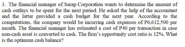 3. The financial manager of Sarap Corporation wants to determine the amount of
cash outlays to be spent for the next period. He asked the help of the accountant
and the latter provided a cash budget for the next year. According to the
computations, the company would be incurring cash expenses of P6,612,500 per
month. The financial manager has estimated a cost of P40 per transaction in case
non-cash asset is converted to cash. The firm's opportunity cost ratio is 12%. What
is the optimum cash balance?
