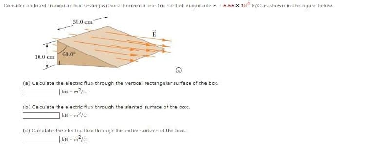 Consider a closed triangular box resting within a horizontal electric field of magnitude E = 6.66 x 10* N/C as shown in the figure below.
10.0 cm.
30.0 cm
60.0⁰
(a) Calculate the electric flux through the vertical rectangular surface of the box.
KN. ·m²/c
(b) Calculate the electric flux through the slanted surface of the box.
kN m²/c
.
(c) Calculate the electric flux through the entire surface of the box.
kNm²/c