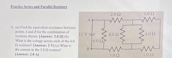 Practice Series and Parallel Resistors
1) (a) Find the equivalent resistance between
points A and B for the combination of
resistors shown. [Answer: 3.0 2] (b)
What is the voltage across each of the 4.0
2 resistors? [Answer: 2 V] (c) What is
the current in the 3.0 2 resistor?
[Answer: 2.0 A]
A
12 V-
B
6.0 2
2.0Ω
4.0 2
ww
3.0Ω
1.0 2
ww
4.0 92
1.0 2