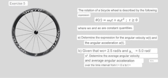 Exercise 5
The rotation of a bicycle wheel is described by the following
expression:
e(t) = wot+aot²; t≥0
where wo and ao are constant quantities.
a) Determine the expression for the angular velocity w(t) and
the angular acceleration a(t).
b) Given that wo= 2.5 rad/s and a = 5.0 rad/
s². Determine the average angular velocity
and average angular acceleration
over the time interval from t=0 s to t
5.0%.