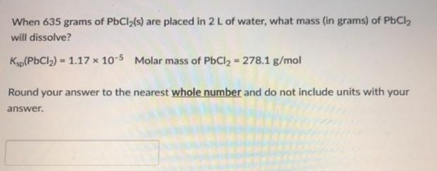 When 635 grams of PbCl2(s) are placed in 2 L of water, what mass (in grams) of PbCl2
will dissolve?
Kp(PbCl2) = 1.17 x 10-5 Molar mass of PbCl2 278.1 g/mol
Round your answer to the nearest whole number and do not include units with your
answer.
