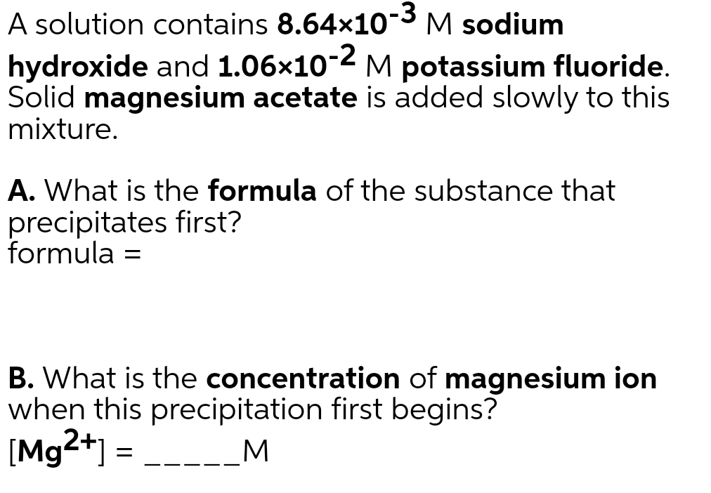 -3
A solution contains 8.64x10 M sodium
-2
hydroxide and 1.06x10 M potassium fluoride.
Solid magnesium acetate is added slowly to this
mixture.
A. What is the formula of the substance that
precipitates first?
formula =
B. What is the concentration of magnesium ion
when this precipitation first begins?
[Mg2+] =
