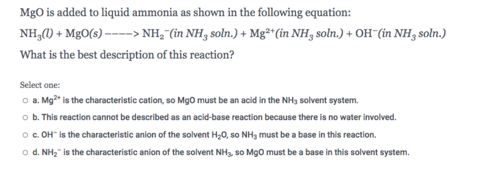MgO is added to liquid ammonia as shown in the following equation:
NH3(1) + MgO(s)----> NH,¯(in NH3 soln.) + Mg²*(in NH3 soln.) + OH (in NH3 soln.)
What is the best description of this reaction?
Select one:
o a. Mg2* is the characteristic cation, so MgO must be an acid in the NH3 solvent system.
o b. This reaction cannot be described as an acid-base reaction because there is no water involved.
o c. OH" is the characteristic anion of the solvent H20, so NH3 must be a base in this reaction.
o d. NH2- is the characteristic anion of the solvent NH3, so MgO must be a base in this solvent system.
