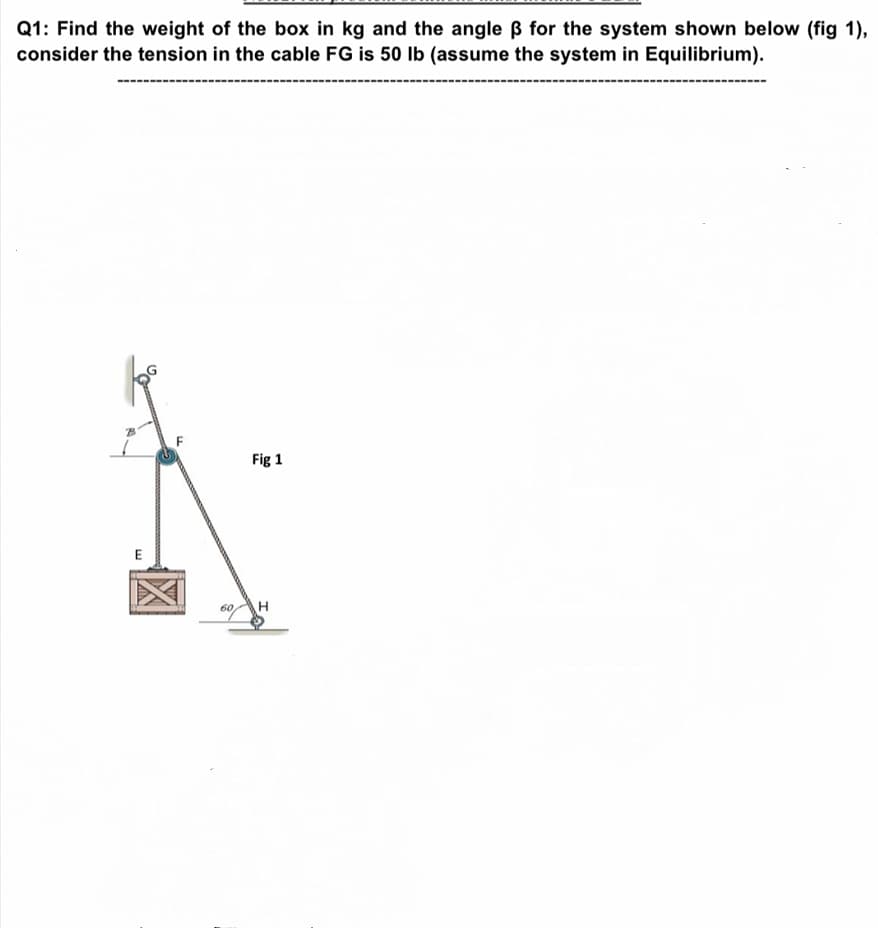 Q1: Find the weight of the box in kg and the angle B for the system shown below (fig 1),
consider the tension in the cable FG is 50 Ib (assume the system in Equilibrium).
Fig 1
60
