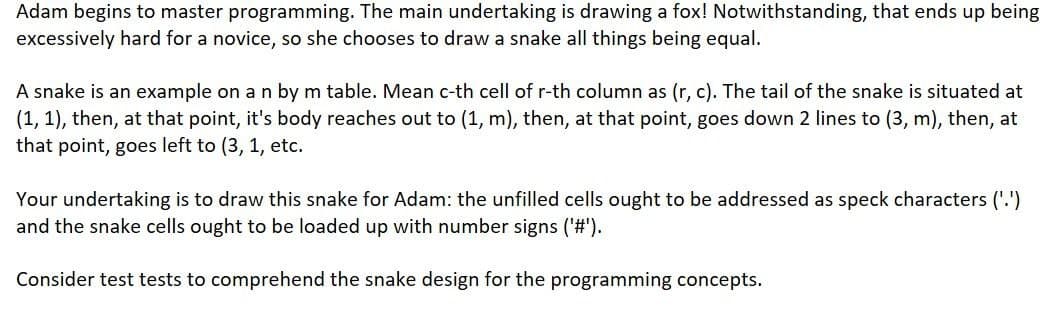 Adam begins to master programming. The main undertaking is drawing a fox! Notwithstanding, that ends up being
excessively hard for a novice, so she chooses to draw a snake all things being equal.
A snake is an example on a n by m table. Mean c-th cell of r-th column as (r, c). The tail of the snake is situated at
(1, 1), then, at that point, it's body reaches out to (1, m), then, at that point, goes down 2 lines to (3, m), then, at
that point, goes left to (3, 1, etc.
Your undertaking is to draw this snake for Adam: the unfilled cells ought to be addressed as speck characters ('.')
and the snake cells ought to be loaded up with number signs ('#').
Consider test tests to comprehend the snake design for the programming concepts.
