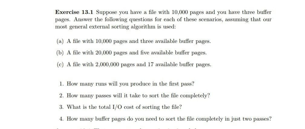 Exercise 13.1 Suppose you have a file with 10,000 pages and you have three buffer
pages. Answer the following questions for each of these scenarios, assuming that our
most general external sorting algorithm is used:
(a) A file with 10,000 pages and three available buffer pages.
(b) A file with 20,000 pages and five available buffer pages.
(c) A file with 2,000,000 pages and 17 available buffer pages.
1. How many runs will you produce in the first pass?
2. How many passes will it take to sort the file completely?
3. What is the total I/O cost of sorting the file?
4. How many buffer pages do you need to sort the file completely in just two passes?
