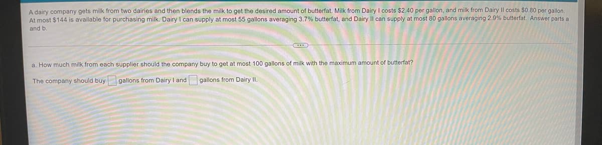 A dairy company gets milk from two dairies and then blends the milk to get the desired amount of butterfat. Milk from Dairy I costs $2.40 per gallon, and milk from Dairy II costs $0.80 per gallon.
At most $144 is available for purchasing milk. Dairy I can supply at most 55 gallons averaging 3.7% butterfat, and Dairy II can supply at most 80 gallons averaging 2.9% butterfat. Answer parts a
and b
a. How much milk from each supplier should the company buy to get at most 100 gallons of milk with the maximum amount of butterfat?
The company should buy
gallons from Dairy I and gallons from Dairy II.
