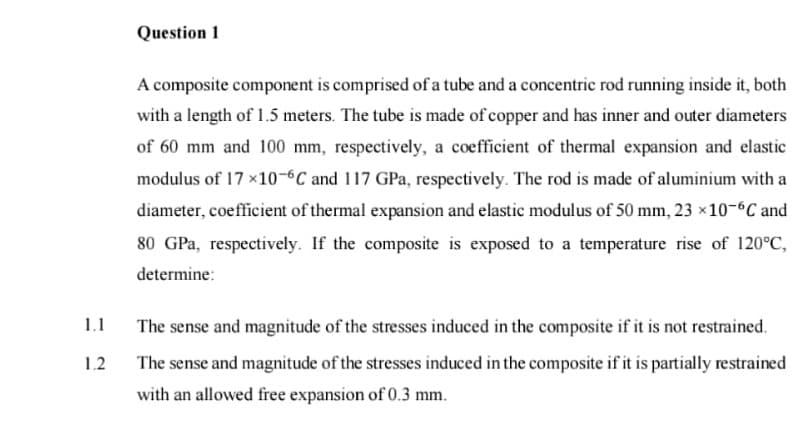 Question 1
A composite component is comprised of a tube and a concentric rod running inside it, both
with a length of 1.5 meters. The tube is made of copper and has inner and outer diameters
of 60 mm and 100 mm, respectively, a coefficient of thermal expansion and elastic
modulus of 17 ×10-6C and 117 GPa, respectively. The rod is made of aluminium with a
diameter, coefficient of thermal expansion and elastic modulus of 50 mm, 23 ×10-°C and
80 GPa, respectively. If the composite is exposed to a temperature rise of 120°C,
determine:
1.1
The sense and magnitude of the stresses induced in the composite if it is not restrained.
1.2
The sense and magnitude of the stresses induced in the composite if it is partially restrained
with an allowed free expansion of 0.3 mm.
