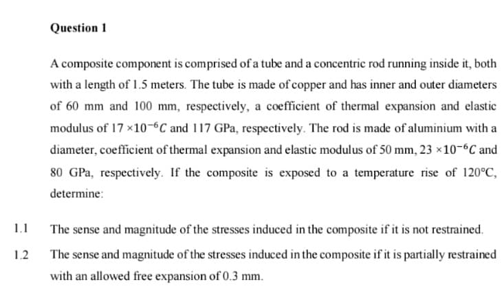 Question 1
A composite component is comprised of a tube and a concentric rod running inside it, both
with a length of 1.5 meters. The tube is made of copper and has inner and outer diameters
of 60 mm and 100 mm, respectively, a coefficient of thermal expansion and elastic
modulus of 17 ×10-6C and 117 GPa, respectively. The rod is made of aluminium with a
diameter, coefficient of thermal expansion and elastic modulus of 50 mm, 23 x10-6C and
80 GPa, respectively. If the composite is exposed to a temperature rise of 120°C,
determine:
1.1
The sense and magnitude of the stresses induced in the composite if it is not restrained.
1.2
The sense and magnitude of the stresses induced in the composite if it is partially restrained
with an allowed free expansion of 0.3 mm.

