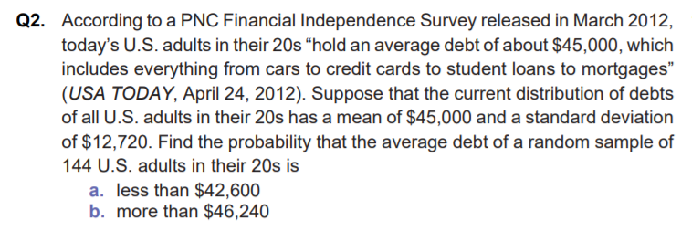 Q2. According to a PNC Financial Independence Survey released in March 2012,
today's U.S. adults in their 20s “hold an average debt of about $45,000, which
includes everything from cars to credit cards to student loans to mortgages"
(USA TODAY, April 24, 2012). Suppose that the current distribution of debts
of all U.S. adults in their 20s has a mean of $45,000 and a standard deviation
of $12,720. Find the probability that the average debt of a random sample of
144 U.S. adults in their 20s is
a. less than $42,600
b. more than $46,240
