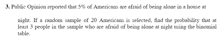 3. Public Opinion reported that 5% of Americans are afraid of being alone in a house at
night. If a random sample of 20 Americans is selected, find the probability that at
least 3 people in the sample who are afraid of being alone at night using the binomial
table.
