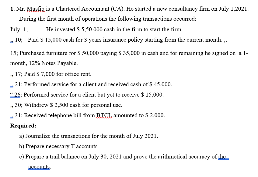 1. Mr. Musfig is a Chartered Accountant (CA). He started a new consultancy firm on July 1,2021.
During the first month of operations the following transactions occurred:
July. 1;
He invested $ 5,50,000 cash in the firm to start the firm.
10; Paid $ 15,000 cash for 3 years insurance policy starting from the current month. ,
쏘
15; Purchased furniture for $ 50,000 paying $ 35,000 in cash and for remaining he signed on a 1-
month, 12% Notes Payable.
17; Paid $ 7,000 for office rent.
„ 21; Performed service for a client and received cash of $ 45,000.
“ 26; Performed service for a client but yet to receive $ 15,000.
„ 30; Withdrew $ 2,500 cash for personal use.
„ 31; Received telephone bill from BTCL amounted to $ 2,000.
Required:
a) Journalize the transactions for the month of July 2021.|
b) Prepare necessary T accounts
c) Prepare a trail balance on July 30, 2021 and prove the arithmetical accuracy of the
accounts.
