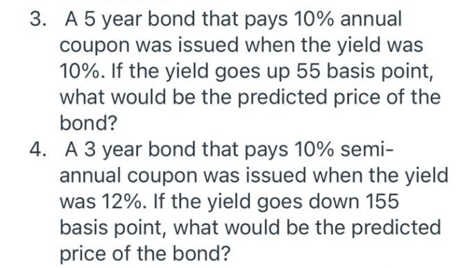 3. A 5 year bond that pays 10% annual
coupon was issued when the yield was
10%. If the yield goes up 55 basis point,
what would be the predicted price of the
bond?
4. A 3 year bond that pays 10% semi-
annual coupon was issued when the yield
was 12%. If the yield goes down 155
basis point, what would be the predicted
price of the bond?
