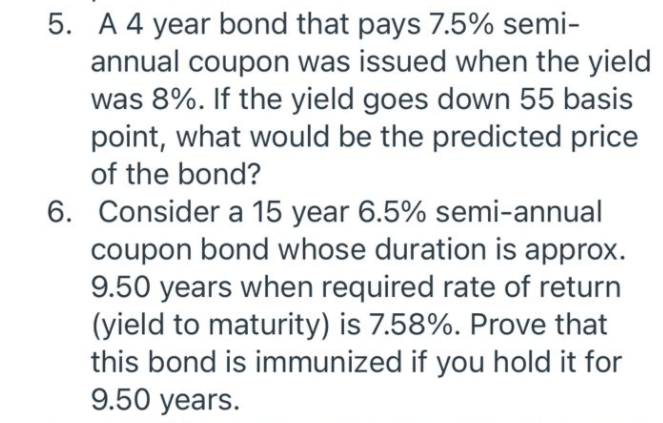 5. A 4 year bond that pays 7.5% semi-
annual coupon was issued when the yield
was 8%. If the yield goes down 55 basis
point, what would be the predicted price
of the bond?
6. Consider a 15 year 6.5% semi-annual
coupon bond whose duration is approx.
9.50 years when required rate of return
(yield to maturity) is 7.58%. Prove that
this bond is immunized if you hold it for
9.50 years.
