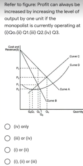 Refer to figure: Profit can always be
increased by increasing the level of
output by one unit if the
monopolist is currently operating at
(i)Qo.(i) Q1.(ii) Q2.(iv) Q3.
Cost and
Revenue(S)
Curve C
Curve D
P,
Curve A
Curve B
Q0, 0,
Quartity
(iv) only
(iii) or (iv)
O () or (ii)
(1), (ii) or (iii)
