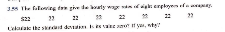 3.55 The following data give the hourly wage rates of eight employees of a company.
$22
22
22
22
22
22
22
22
Calculate the standard deviation. Is its valuc zero? If yes, why?
