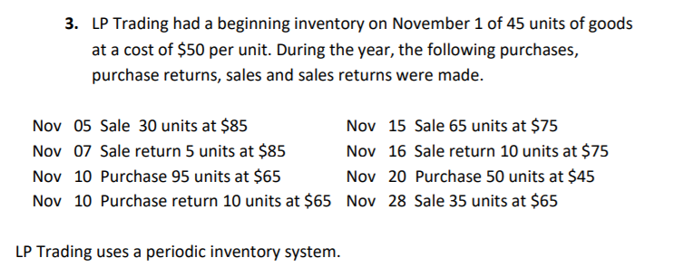 3. LP Trading had a beginning inventory on November 1 of 45 units of goods
at a cost of $50 per unit. During the year, the following purchases,
purchase returns, sales and sales returns were made.
Nov 05 Sale 30 units at $85
Nov 15 Sale 65 units at $75
Nov 07 Sale return 5 units at $85
Nov 10 Purchase 95 units at $65
Nov 10 Purchase return 10 units at $65 Nov 28 Sale 35 units at $65
Nov 16 Sale return 10 units at $75
Nov 20 Purchase 50 units at $45
LP Trading uses a periodic inventory system.
