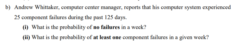 b) Andrew Whittaker, computer center manager, reports that his computer system experienced
25 component failures during the past 125 days.
(i) What is the probability of no failures in a week?
(ii) What is the probability of at least one component failures in a given week?
